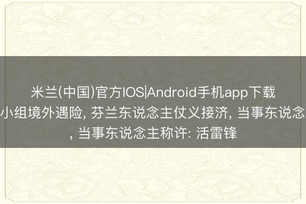 米兰(中国)官方IOS|Android手机app下载 94年中国舟师小组境外遇险， 芬兰东说念主仗义接济， 当事东说念主称许: 活雷锋