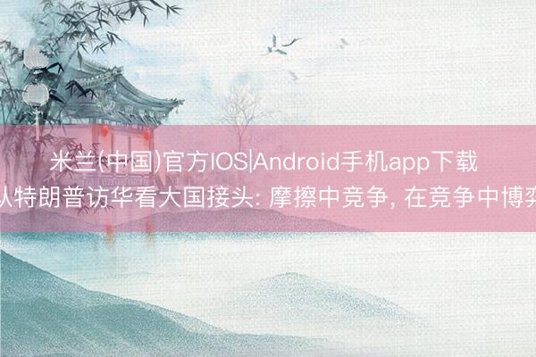 米兰(中国)官方IOS|Android手机app下载 从特朗普访华看大国接头: 摩擦中竞争， 在竞争中博弈