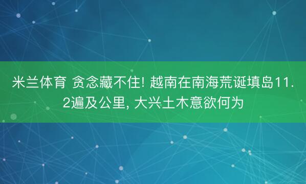 米兰体育 贪念藏不住! 越南在南海荒诞填岛11.2遍及公里, 大兴土木意欲何为