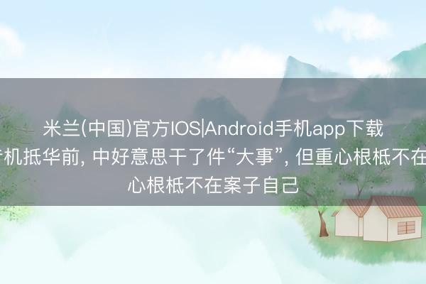 米兰(中国)官方IOS|Android手机app下载 特朗普专机抵华前, 中好意思干了件“大事”, 但重心根柢不在案子自己