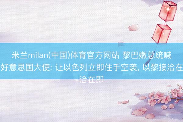 米兰milan(中国)体育官方网站 黎巴嫩总统喊话好意思国大使: 让以色列立即住手空袭， 以黎接洽在即