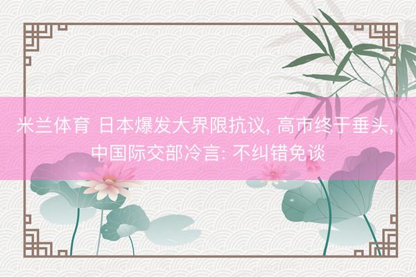 米兰体育 日本爆发大界限抗议， 高市终于垂头， 中国际交部冷言: 不纠错免谈