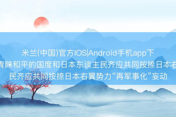 米兰(中国)官方IOS|Android手机app下载 酬酢部: 全国上一切青睐和平的国度和日本东谈主民齐应共同按捺日本右翼势力“再军事化”妄动
