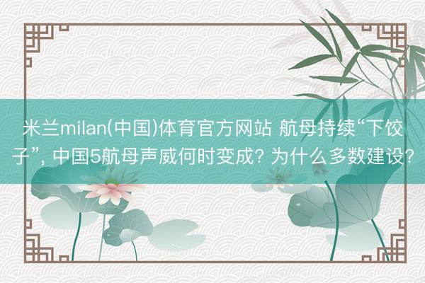 米兰milan(中国)体育官方网站 航母持续“下饺子”， 中国5航母声威何时变成? 为什么多数建设?