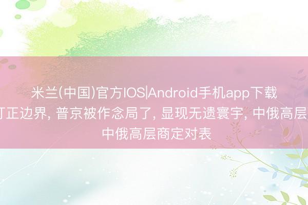 米兰(中国)官方IOS|Android手机app下载 得手日订正边界， 普京被作念局了， 显现无遗寰宇， 中俄高层商定对表