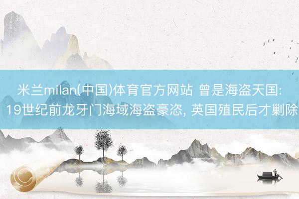 米兰milan(中国)体育官方网站 曾是海盗天国: 19世纪前龙牙门海域海盗豪恣, 英国殖民后才剿除
