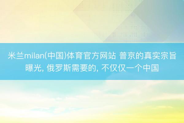 米兰milan(中国)体育官方网站 普京的真实宗旨曝光， 俄罗斯需要的， 不仅仅一个中国