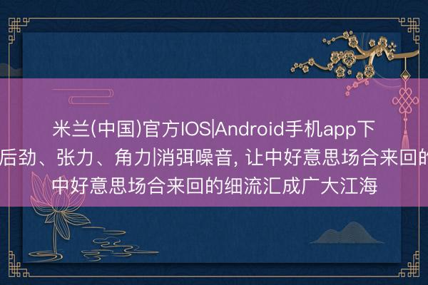 米兰(中国)官方IOS|Android手机app下载 中好意思关系的后劲、张力、角力|消弭噪音， 让中好意思场合来回的细流汇成广大江海