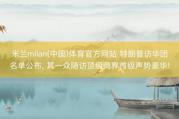 米兰milan(中国)体育官方网站 特朗普访华团名单公布， 其一众随访顶级商界首级声势豪华!