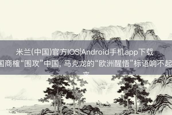 米兰(中国)官方IOS|Android手机app下载 7国商榷“围攻”中国， 马克龙的“欧洲醒悟”标语响不起来