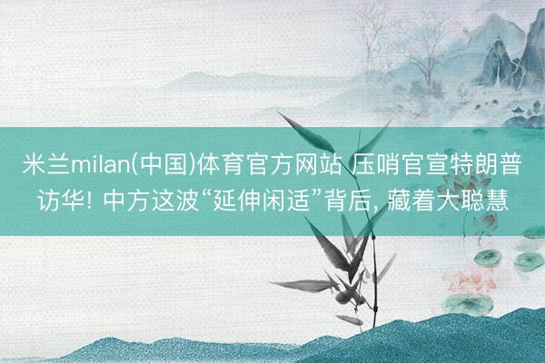 米兰milan(中国)体育官方网站 压哨官宣特朗普访华! 中方这波“延伸闲适”背后， 藏着大聪慧