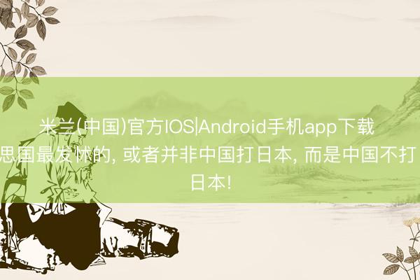 米兰(中国)官方IOS|Android手机app下载 好意思国最发怵的， 或者并非中国打日本， 而是中国不打日本!