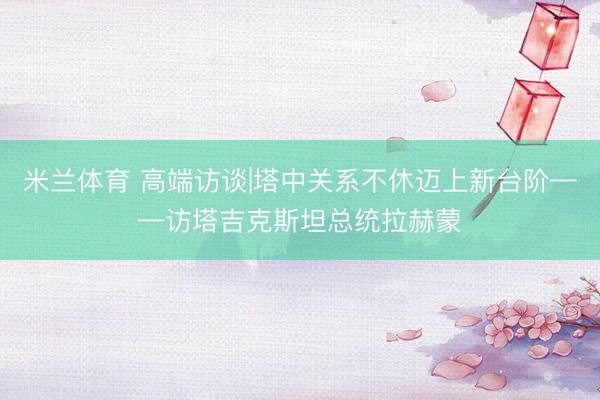 米兰体育 高端访谈|塔中关系不休迈上新台阶——访塔吉克斯坦总统拉赫蒙
