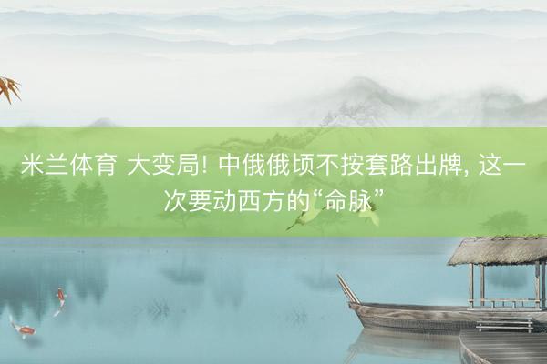 米兰体育 大变局! 中俄俄顷不按套路出牌， 这一次要动西方的“命脉”