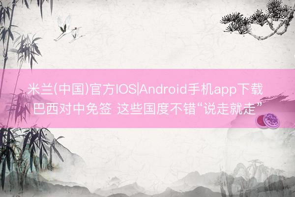 米兰(中国)官方IOS|Android手机app下载 巴西对中免签 这些国度不错“说走就走”