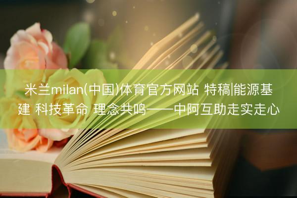 米兰milan(中国)体育官方网站 特稿|能源基建 科技革命 理念共鸣——中阿互助走实走心