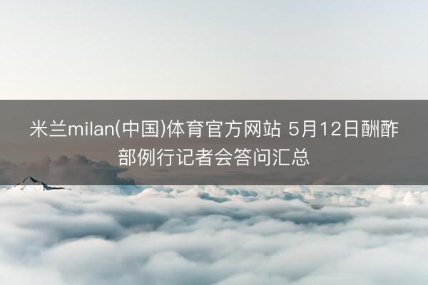 米兰milan(中国)体育官方网站 5月12日酬酢部例行记者会答问汇总