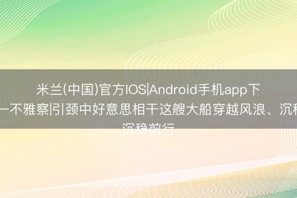 米兰(中国)官方IOS|Android手机app下载 第一不雅察|引颈中好意思相干这艘大船穿越风浪、沉稳前行