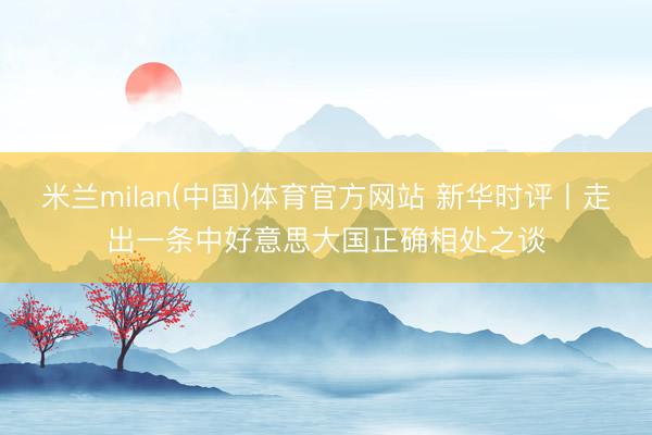 米兰milan(中国)体育官方网站 新华时评丨走出一条中好意思大国正确相处之谈