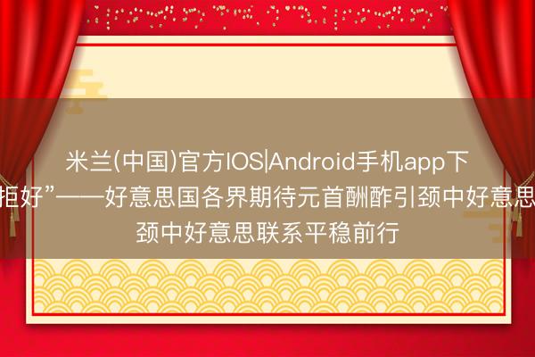 米兰(中国)官方IOS|Android手机app下载 “对话比扞拒好”——好意思国各界期待元首酬酢引颈中好意思联系平稳前行