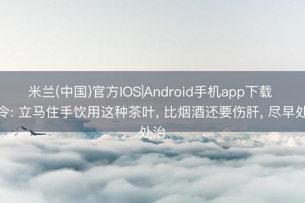 米兰(中国)官方IOS|Android手机app下载 命令: 立马住手饮用这种茶叶， 比烟酒还要伤肝， 尽早处治