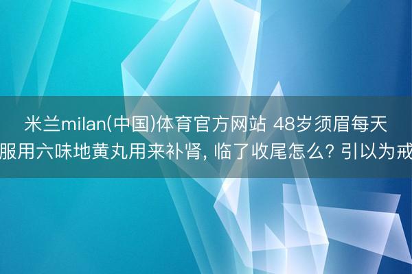 米兰milan(中国)体育官方网站 48岁须眉每天服用六味地黄丸用来补肾， 临了收尾怎么? 引以为戒