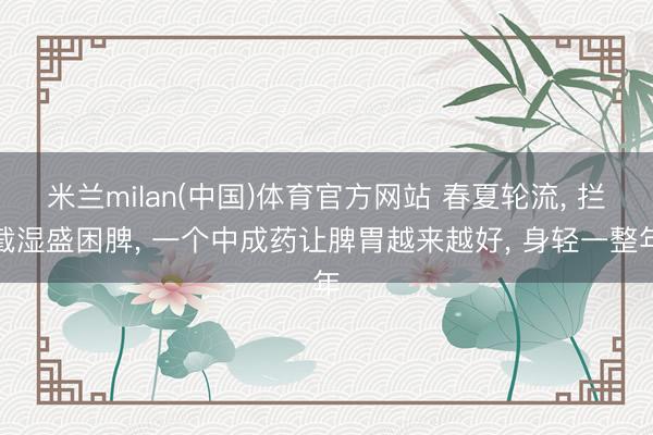 米兰milan(中国)体育官方网站 春夏轮流， 拦截湿盛困脾， 一个中成药让脾胃越来越好， 身轻一整年