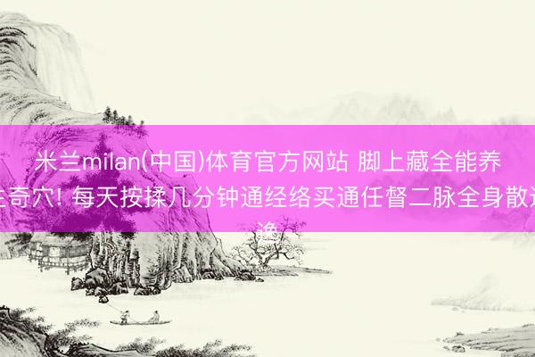 米兰milan(中国)体育官方网站 脚上藏全能养生奇穴! 每天按揉几分钟通经络买通任督二脉全身散逸