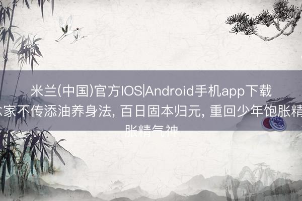 米兰(中国)官方IOS|Android手机app下载 说念家不传添油养身法， 百日固本归元， 重回少年饱胀精气神