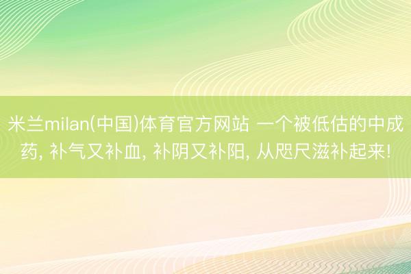 米兰milan(中国)体育官方网站 一个被低估的中成药， 补气又补血， 补阴又补阳， 从咫尺滋补起来!