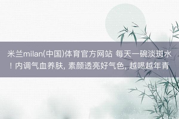 米兰milan(中国)体育官方网站 每天一碗淡斑水! 内调气血养肤， 素颜透亮好气色， 越喝越年青