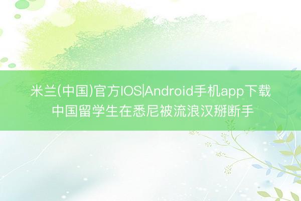 米兰(中国)官方IOS|Android手机app下载 中国留学生在悉尼被流浪汉掰断手