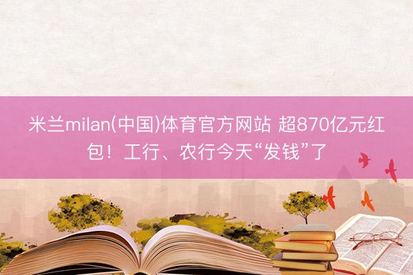 米兰milan(中国)体育官方网站 超870亿元红包！工行、农行今天“发钱”了