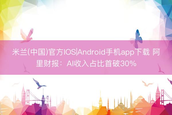 米兰(中国)官方IOS|Android手机app下载 阿里财报：AI收入占比首破30%