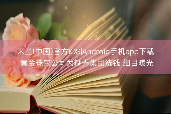 米兰(中国)官方IOS|Android手机app下载 黄金珠宝公司为糊弄集团洗钱 细目曝光