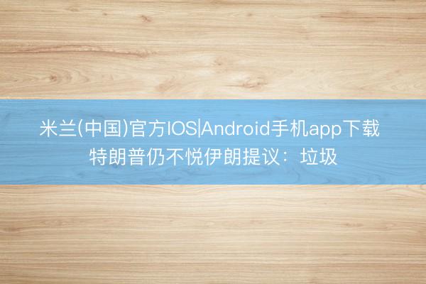 米兰(中国)官方IOS|Android手机app下载 特朗普仍不悦伊朗提议：垃圾