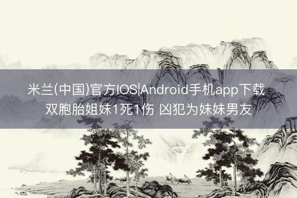 米兰(中国)官方IOS|Android手机app下载 双胞胎姐妹1死1伤 凶犯为妹妹男友
