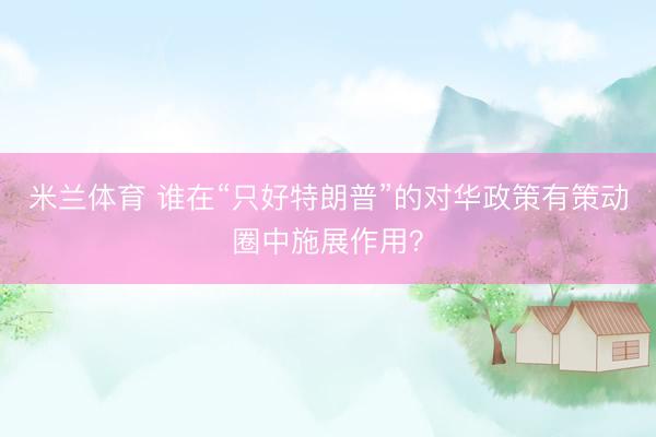 米兰体育 谁在“只好特朗普”的对华政策有策动圈中施展作用？