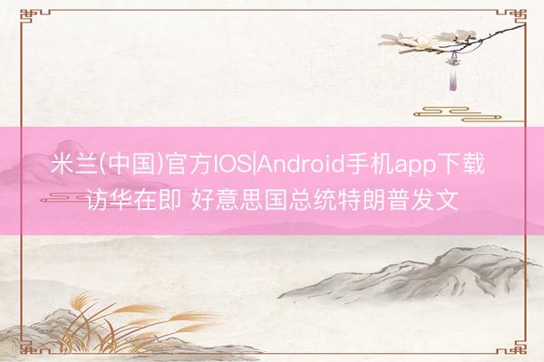 米兰(中国)官方IOS|Android手机app下载 访华在即 好意思国总统特朗普发文