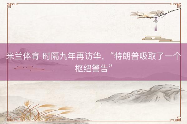 米兰体育 时隔九年再访华，“特朗普吸取了一个枢纽警告”