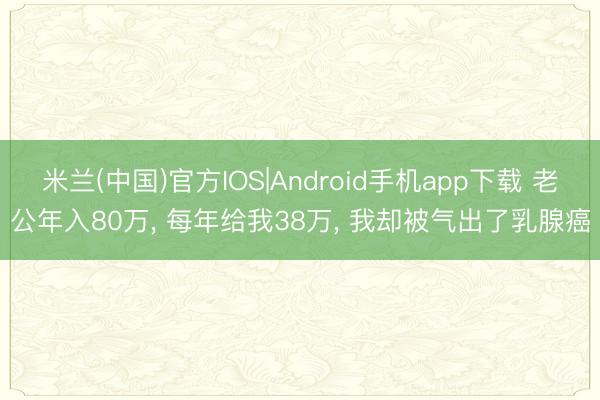 米兰(中国)官方IOS|Android手机app下载 老公年入80万， 每年给我38万， 我却被气出了乳腺癌