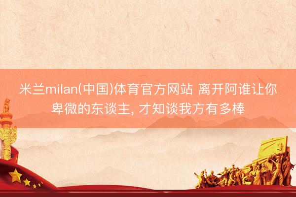 米兰milan(中国)体育官方网站 离开阿谁让你卑微的东谈主， 才知谈我方有多棒
