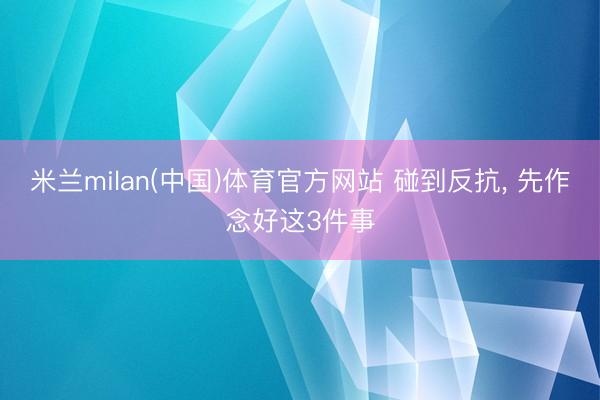 米兰milan(中国)体育官方网站 碰到反抗， 先作念好这3件事