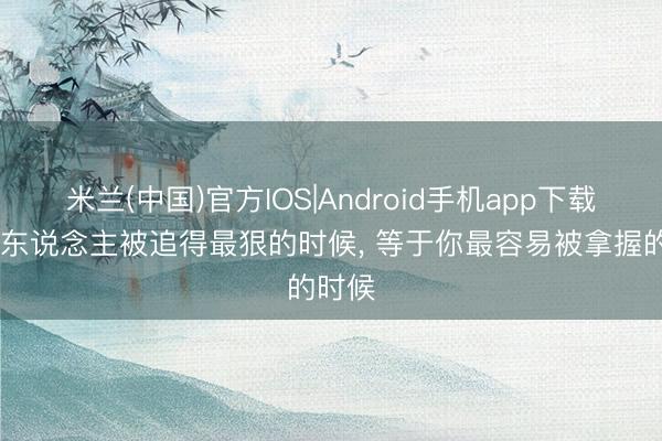 米兰(中国)官方IOS|Android手机app下载 穷女东说念主被追得最狠的时候， 等于你最容易被拿握的时候