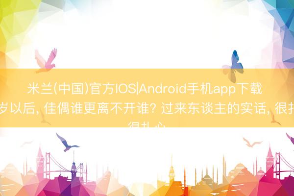 米兰(中国)官方IOS|Android手机app下载 50岁以后， 佳偶谁更离不开谁? 过来东谈主的实话， 很扎心