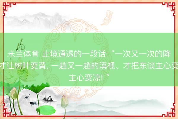 米兰体育 止境通透的一段话: “一次又一次的降温、才让树叶变黄， 一趟又一趟的漠视、才把东谈主心变凉! ”