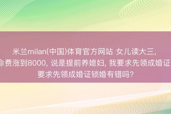 米兰milan(中国)体育官方网站 女儿读大三， 要求每月活命费涨到8000， 说是提前养媳妇， 我要求先领成婚证锁婚有错吗?
