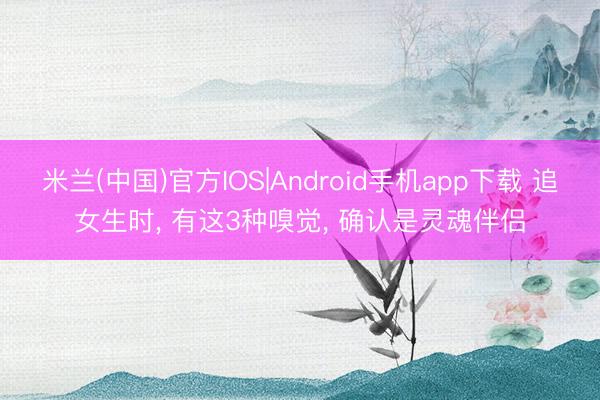 米兰(中国)官方IOS|Android手机app下载 追女生时， 有这3种嗅觉， 确认是灵魂伴侣