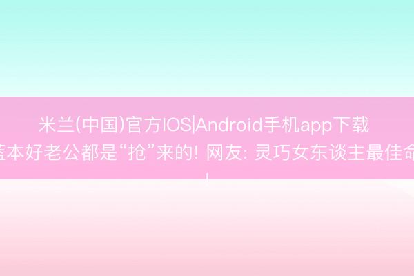 米兰(中国)官方IOS|Android手机app下载 蓝本好老公都是“抢”来的! 网友: 灵巧女东谈主最佳命!