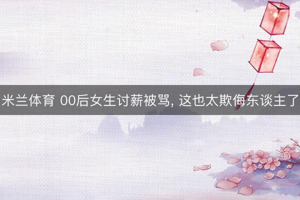 米兰体育 00后女生讨薪被骂， 这也太欺侮东谈主了